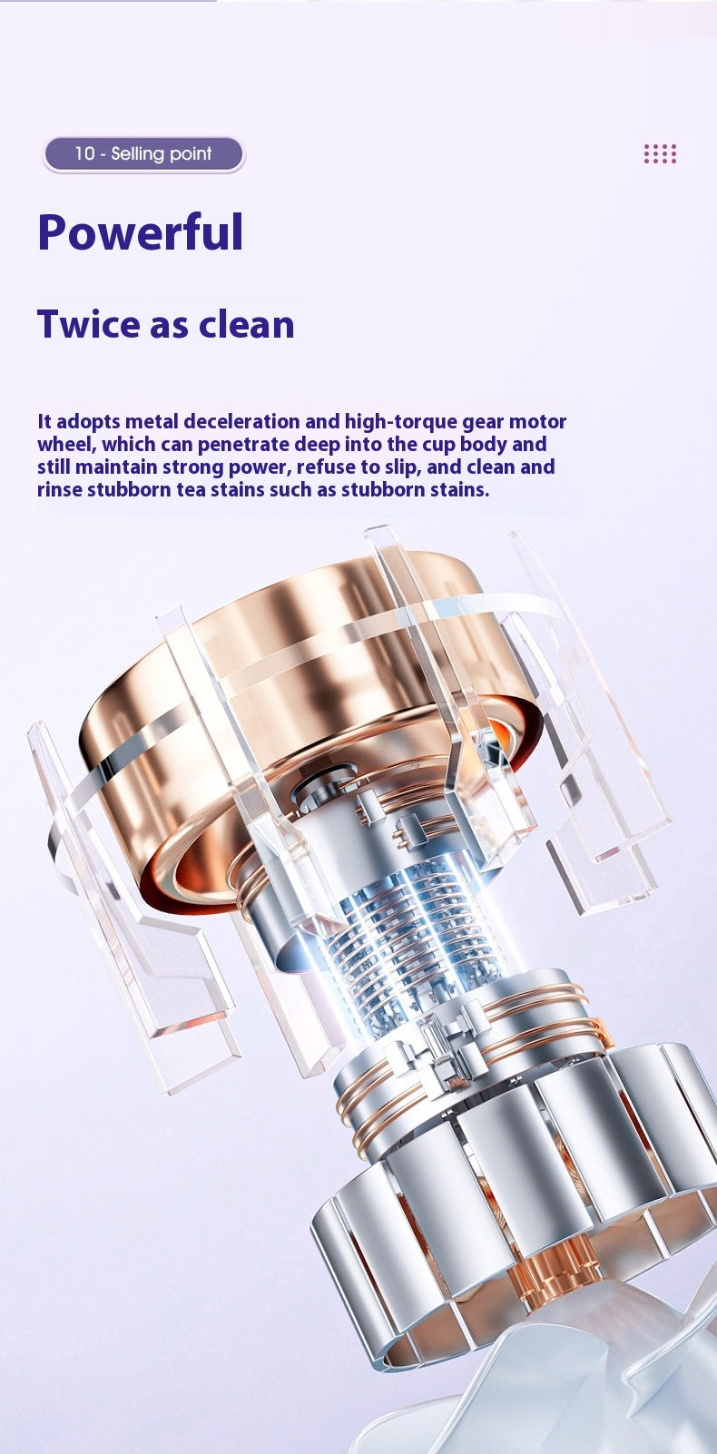 Powerful gear mechanism with metal deceleration and high-torque, designed to penetrate cup bodies and clean stubborn tea stains. Promises twice the cleanliness.